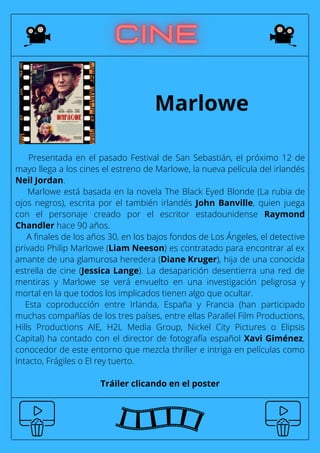 Presentada en el pasado Festival de San Sebastián, el próximo 12 de
mayo llega a los cines el estreno de Marlowe, la nueva película del irlandés
Neil Jordan.
Marlowe está basada en la novela The Black Eyed Blonde (La rubia de
ojos negros), escrita por el también irlandés John Banville, quien juega
con el personaje creado por el escritor estadounidense Raymond
Chandler hace 90 años.
A finales de los años 30, en los bajos fondos de Los Ángeles, el detective
privado Philip Marlowe (Liam Neeson) es contratado para encontrar al ex
amante de una glamurosa heredera (Diane Kruger), hija de una conocida
estrella de cine (Jessica Lange). La desaparición desentierra una red de
mentiras y Marlowe se verá envuelto en una investigación peligrosa y
mortal en la que todos los implicados tienen algo que ocultar.
Esta coproducción entre Irlanda, España y Francia (han participado
muchas compañías de los tres países, entre ellas Parallel Film Productions,
Hills Productions AIE, H2L Media Group, Nickel City Pictures o Elipsis
Capital) ha contado con el director de fotografía español Xavi Giménez,
conocedor de este entorno que mezcla thriller e intriga en películas como
Intacto, Frágiles o El rey tuerto.
Tráiler clicando en el poster
Marlowe
 
