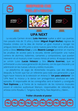 La escuela Carmen Arranz (Lola Herrera) vuelve a abrir sus puertas.
Han pasado más de 15 años y Rober (Miguel Ángel Muñoz) regresa de
Estados Unidos con la idea de montar un gran musical y recoger los
antiguos éxitos de UPA junto a otros nuevos para brillar como años atrás.
Junto a Silvia (Mónica Cruz) y Lola (Beatriz Luengo) pondrán en marcha
las pruebas de acceso para la escuela, donde participarán una nueva
cantera de alumnos, bailarines, cantantes y compositores, que puedan
intervenir en el musical y traer nuevos ritmos al centro. Al equipo docente
se unirán Luiso (Lucas Velasco) y Sira (Marta Guerras), que se
enfrentarán a una nueva generación de jóvenes, con los que chocarán y se
adentrarán en las nuevas culturas y estilos musicales.
La plataforma de pago de Atresmedia recupera, casi dos décadas
después, la ficción que fue un referente para toda una generación y que
logró hacer historia de la televisión en Antena 3: "Un paso adelante". En
‘UPA Next’ la música y la danza son protagonistas absolutas en cada
episodio. El responsable de las coreografías será el bailarín y coreógrafo
Toni Espinosa, y al frente de la realización de los números musicales
estará el colectivo audiovisual Manson, responsables de videoclips de
artistas como Rosalía, C. Tangana, Katy Perry, Raw Alejandro, J. Balvin...
Tráiler clicando el poster
UPA NEXT
 