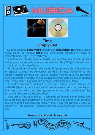 La banda inglesa Simply Red dirigida por Mick Hucknall regresa con el
nuevo álbum de estudio Time, que tiene como adelanto en single la
eminentemente pop Better With You.
Son 12 nuevos temas muy personales que mezclan soul, pop, funk, R&B
y blues, producidos en Londres por el veterano Andy Wright y tocados con
su habitual banda de músicos.
“En la canción en sí, estoy recordando la fase primera de la relación con
mi esposa, cuando nos conocimos en Milán. En ese momento, yo era
soltero y estaba de fiesta por todo el mundo. Y pensé para mis adentros:
bueno, realmente no sabía lo que estaba haciendo. Solo estaba pasándolo
bien. Simplemente surgió de allí”, explica Hucknall sobre el tema.
“Cuando estábamos confinados, me dije... cielos, ¿quién soy yo en
realidad? ¿Qué me hace funcionar? Y me di cuenta: eres un compositor.
Entonces, ¿por qué no escribes algunas canciones sobre quién eres? Esa
es realmente la esencia de este álbum”.
Con una carrera que abarca 12 álbumes de estudio como Simply Red
(cinco de ellos que alcanzaron el número uno), dos álbumes en solitario,
dos premios Brit consecutivos (1992 y 1993), dos Ivor Novello y unos 60
millones de LPs vendidos, Hucknall está listo para el próximo capítulo del
viaje.
Preescucha clicando la caratula
Time
Simply Red
 