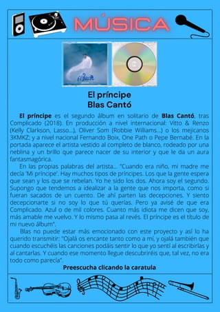 El príncipe es el segundo álbum en solitario de Blas Cantó, tras
Complicado (2018). En producción a nivel internacional: Vitto & Renzo
(Kelly Clarkson, Lasso...), Oliver Som (Robbie Williams...) o los mejicanos
3KMKZ; y a nivel nacional Fernando Boix, One Path o Pepe Bernabé. En la
portada aparece el artista vestido al completo de blanco, rodeado por una
neblina y un brillo que parece nacer de su interior y que le da un aura
fantasmagórica.
En las propias palabras del artista... "Cuando era niño, mi madre me
decía 'Mi príncipe'. Hay muchos tipos de príncipes. Los que la gente espera
que sean y los que se rebelan. Yo he sido los dos. Ahora soy el segundo.
Supongo que tendemos a idealizar a la gente que nos importa, como si
fueran sacados de un cuento. De ahí parten las decepciones. Y siento
decepcionarte si no soy lo que tú querías. Pero ya avisé de que era
Complicado. Azul o de mil colores. Cuanto más idiota me dicen que soy,
más amable me vuelvo. Y lo mismo pasa al revés. El príncipe es el título de
mi nuevo álbum".
Blas no puede estar más emocionado con este proyecto y así lo ha
querido transmitir: "Ojalá os encante tanto como a mí, y ojalá también que
cuando escuchéis las canciones podáis sentir lo que yo sentí al escribirlas y
al cantarlas. Y cuando ese momento llegue descubriréis que, tal vez, no era
todo como parecía".
Preescucha clicando la caratula
El príncipe
Blas Cantó
 