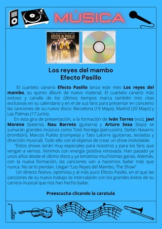 El cuarteto canario Efecto Pasillo lanza este mes Los reyes del
mambo, su quinto álbum de nuevo material. El cuarteto canario más
exitoso y canalla de los últimos tiempos marca también tres citas
exclusivas en su calendario y en el de sus fans para presentar en concierto
las canciones de su nuevo disco: Barcelona (19 Mayo), Madrid (20 Mayo) y
Las Palmas (17 Junio).
En esta gira de presentación, a la formación de Iván Torres (voz), Javi
Moreno (batería), Nau Barreto (guitarra) y Arturo Sosa (bajo) se
sumarán grandes músicos como Totó Noriega (percusión), Stefan Navarro
(trombón), Marcos Pulido (trompeta) y Tato Latorre (guitarras, teclados y
dirección musical). Todo ello con el objetivo de crear un show inolvidable.
“Estos shows serán muy especiales para nosotros y para los fans que
vengan a vernos. Venimos con energía positiva renovada. Han pasado ya
unos años desde el último disco y ya teníamos muchísimas ganas. Además,
con la nueva formación, las canciones van a hacernos bailar más que
nunca. No se lo pierdan. Llegan “Los Reyes del Mambo, The Show”
Un directo festivo, optimista y al más puro Efecto Pasillo, en el que las
canciones de su nuevo trabajo se intercalarán con los grandes éxitos de su
carrera musical que nos han hecho bailar.
Preescucha clicando la caratula
Los reyes del mambo
Efecto Pasillo
 