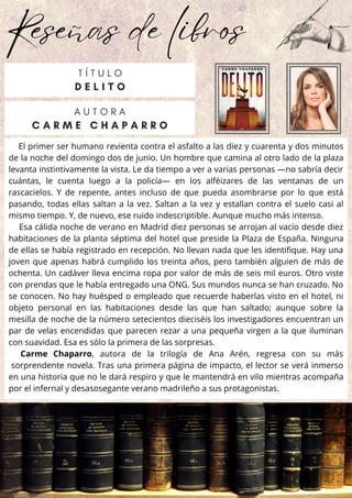 Reseñas de libros
El primer ser humano revienta contra el asfalto a las diez y cuarenta y dos minutos
de la noche del domingo dos de junio. Un hombre que camina al otro lado de la plaza
levanta instintivamente la vista. Le da tiempo a ver a varias personas —no sabría decir
cuántas, le cuenta luego a la policía— en los alféizares de las ventanas de un
rascacielos. Y de repente, antes incluso de que pueda asombrarse por lo que está
pasando, todas ellas saltan a la vez. Saltan a la vez y estallan contra el suelo casi al
mismo tiempo. Y, de nuevo, ese ruido indescriptible. Aunque mucho más intenso.
Esa cálida noche de verano en Madrid diez personas se arrojan al vacío desde diez
habitaciones de la planta séptima del hotel que preside la Plaza de España. Ninguna
de ellas se había registrado en recepción. No llevan nada que les identifique. Hay una
joven que apenas habrá cumplido los treinta años, pero también alguien de más de
ochenta. Un cadáver lleva encima ropa por valor de más de seis mil euros. Otro viste
con prendas que le había entregado una ONG. Sus mundos nunca se han cruzado. No
se conocen. No hay huésped o empleado que recuerde haberlas visto en el hotel, ni
objeto personal en las habitaciones desde las que han saltado; aunque sobre la
mesilla de noche de la número setecientos dieciséis los investigadores encuentran un
par de velas encendidas que parecen rezar a una pequeña virgen a la que iluminan
con suavidad. Esa es sólo la primera de las sorpresas.
Carme Chaparro, autora de la trilogía de Ana Arén, regresa con su más
sorprendente novela. Tras una primera página de impacto, el lector se verá inmerso
en una historia que no le dará respiro y que le mantendrá en vilo mientras acompaña
por el infernal y desasosegante verano madrileño a sus protagonistas.
A U T O R A
C A R M E C H A P A R R O
T Í T U L O
D E L I T O
 