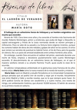 Reseñas de libros
El hallazgo de un valiosísimo lienzo de Velázquez y un hombre enigmático con
mucho que esconder.
Verano de 1935. Clara tiene once años y ha conocido al hombre más fascinante del
mundo: Roberto Montenegro, pintor y aristócrata, que acaba de llegar a Deauville, la
capital extravagante y frívola de la costa normanda donde se reúnen príncipes y
millonarios. Poco se sabe de su pasado y su fortuna tiene orígenes inciertos, aunque
los rumores hablan de obras de arte robadas y golpes de tahúr en los casinos. El único
que conoce sus secretos de juventud es Gabriel Caron, el tío de Clara, pero los guarda
en silencio, fiel a un pacto de amistad establecido entre ambos hombres años atrás.
Sin embargo, cuando Clara encuentra el cadáver del pintor, asesinado durante una
noche de fiesta, empieza a desvelarse paulatinamente todo cuanto Montenegro
escondía. El descubrimiento de un valiosísimo lienzo de Velázquez, en el que el
maestro sevillano retrató a su amante Flaminia Triunfi, quizá oculte la clave de lo
ocurrido.
Un adictivo rompecabezas ambientado en la glamurosa costa francesa de los años
treinta sitúa a María Soto como la nueva maestra de la novela de evasión y misterio.
María Soto nació en Madrid y estudió Periodismo en la Universidad Complutense
porque pensaba que así podría vivir de escribir y viajar por el mundo. Actualmente
vive entre Madrid y Cádiz y escribe novelas, que es lo que siempre quiso hacer. En
2014 publicó Corona de damas con seudónimo y a cuatro manos, una novela de
intriga, con ambientación histórica, que alcanzó 18.000 lectores. El ladrón de veranos
es su primera novela en solitario.
A U T O R A
M A R Í A S O T O
T Í T U L O
E L L A D R Ó N D E V E R A N O S
 