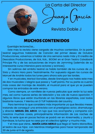 Juanjo García
Revista Doble J
Querid@s lectores/as...
Este mes la revista viene cargada de muchos contenidos. En la parte
teatral seguimos hablando de Canción del primer deseo de Octubre
Producciones, volvemos a hablar de Una semana nada más y El credito de
Descalzos Producciones, de tick, tick... BOOM! en el Gran Teatro Caixabank
Principe Pio y de las actuaciones de impro de Jamming (además de su
interesante curso intensivo para actores y actrices).
Sin salirnos del ambito teatral os hablo también de los cursos de J.L.
Sixto y Alvaro Haro para Teatralmente. Por supuesto siguen los cursos de
Manuel de Andrés todos los lunes pero ahora solo por las tardes.
Y en musicales, Marisol González, desde Srendypia nos habla este mes
de dos musicales: L´alegria que passa y Tuelf points. Por su parte os cuento
más cosas del montaje de Aladdin, el musical para el que ya se pueden
comprar las entradas de este verano.
Como siempre, un ramillete de nuevas peliculas que verán la luz este
mes, así como nuevas series de televisión y los cds de nueva aparición. Y
algunos libros que están triunfando en las librerias españolas, casi todos
bastante nuevos. Y Mentxu en D TUP hablando del country.
Para terminar lo que considero más importante ya que llevaba meses
tratando de conseguir una entrevista con el prestigioso actor, dramaturgo
y director MIGUEL DEL ARCO. Un lujo que nos acompañe y comparta con
nosotros muchas cosas, principalmente información de Las noches de
Tefia, la serie que en pocas fechas se podrá ver en Atresmedia, y Jauria y
Kamikaze, la lucha que no cesa por el colectivo lgtbiq+ y mucho más.
Y el mes que viene... MARÍA LUISA MERLO que llega al Teatro Maravillas,
el teatro de sus hijos con Mentiras Inteligentes para hacer temporada del
30 de junio al 6 de agosto.
MUCHOSCONTENIDOS
La Carta del Director
 