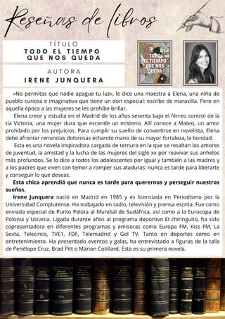 Reseñas de libros
«No permitas que nadie apague tu luz», le dice una maestra a Elena, una niña de
pueblo curiosa e imaginativa que tiene un don especial: escribe de maravilla. Pero en
aquella época a las mujeres se les prohíbe brillar.
Elena crece y estudia en el Madrid de los años sesenta bajo el férreo control de la
tía Victoria, una mujer dura que esconde un misterio. Allí conoce a Mateo, un amor
prohibido por los prejuicios. Para cumplir su sueño de convertirse en novelista, Elena
debe afrontar renuncias dolorosas echando mano de su mayor fortaleza, la bondad.
Esta es una novela inspiradora cargada de ternura en la que se resaltan los amores
de juventud, la amistad y la lucha de las mujeres del siglo xx por reavivar sus anhelos
más profundos. Se lo dice a todos los adolescentes por igual y también a las madres y
a los padres que viven con temor a romper sus ataduras: nunca es tarde para liberarte
y conseguir lo que deseas.
Esta chica aprendió que nunca es tarde para querernos y perseguir nuestros
sueños.
Irene Junquera nació en Madrid en 1985 y es licenciada en Periodismo por la
Universidad Complutense. Ha trabajado en radio, televisión y prensa escrita. Fue como
enviada especial de Punto Pelota al Mundial de Sudáfrica, así como a la Eurocopa de
Polonia y Ucrania. Ligada durante años al programa deportivo El chiringuito, ha sido
copresentadora en diferentes programas y emisoras como Europa FM, Kiss FM, La
Sexta, Telecinco, TVE1, FDF, Telemadrid y Gol TV. Tanto en deportes como en
entretenimiento. Ha presentado eventos y galas, ha entrevistado a figuras de la talla
de Penélope Cruz, Brad Pitt o Marion Cotillard. Esta es su primera novela.
A U T O R A
I R E N E J U N Q U E R A
T Í T U L O
T O D O E L T I E M P O
Q U E N O S Q U E D A
 