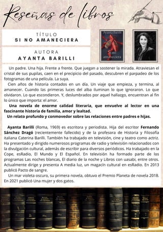 Reseñas de libros
Un padre. Una hija. Frente a frente. Que juegan a sostener la mirada. Atraviesan el
cristal de sus pupilas, caen en el precipicio del pasado, descubren el parpadeo de los
fotogramas de una película. La suya.
Cien años de historia contados en un día. Un viaje que empieza, y termina, al
amanecer. Cuando las primeras luces del alba iluminan lo que ignoraron. Lo que
olvidaron. Lo que escondieron. Y, deslumbrados por aquel hallazgo, encuentran al fin
lo único que importa: el amor.
Una novela de enorme calidad literaria, que envuelve al lector en una
fascinante historia de familia, amor y lealtad.
Un relato profundo y conmovedor sobre las relaciones entre padres e hijas.
Ayanta Barilli (Roma, 1969) es escritora y periodista. Hija del escritor Fernando
Sánchez Dragó (recientemente fallecido) y de la profesora de Historia y Filosofía
italiana Caterina Barilli. También ha trabajado en televisión, cine y teatro como actriz.
Ha presentado y dirigido numero­
sos programas de radio y televisión relaciona­
dos con
la divulgación cultural, además de escribir para diversos periódicos. Ha trabajado en la
Cope, esRadio, El Mundo y El Español. En televisión ha formado parte de los
programas Las noches blancas, El diario de la noche y Libros con uasabi, entre otros.
Actualmente dirige y presenta A media luz, un magacín cultural en esRadio. En 2013
publicó Pacto de sangre.
Un mar violeta oscuro, su primera novela, obtuvo el Premio Planeta de novela 2018.
En 2021 publicó Una mujer y dos gatos.
A U T O R A
A Y A N T A B A R I L L I
T Í T U L O
S I N O A M A N E C I E R A
 
