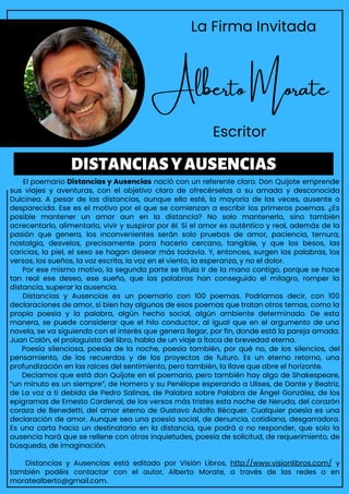 El poemario Distancias y Ausencias nació con un referente claro. Don Quijote emprende
sus viajes y aventuras, con el objetivo claro de ofrecérselas a su amada y desconocida
Dulcinea. A pesar de las distancias, aunque ella esté, la mayoría de las veces, ausente o
desparecida. Ese es el motivo por el que se comienzan a escribir los primeros poemas. ¿Es
posible mantener un amor aun en la distancia? No solo mantenerlo, sino también
acrecentarlo, alimentarlo, vivir y suspirar por él. Si el amor es auténtico y real, además de la
pasión que genera, los inconvenientes serán solo pruebas de amor, paciencia, ternura,
nostalgia, desvelos, precisamente para hacerlo cercano, tangible, y que los besos, las
caricias, la piel, el sexo se hagan desear más todavía. Y, entonces, surgen las palabras, los
versos, los sueños, la voz escrita, la voz en el viento, la esperanza, y no el dolor.
Por ese mismo motivo, la segunda parte se titula Ir de la mano contigo, porque se hace
tan real ese deseo, ese sueño, que las palabras han conseguido el milagro, romper la
distancia, superar la ausencia.
Distancias y Ausencias es un poemario con 100 poemas. Podríamos decir, con 100
declaraciones de amor, si bien hay algunos de esos poemas que tratan otros temas, como la
propia poesía y la palabra, algún hecho social, algún ambiente determinado. De esta
manera, se puede considerar que el hilo conductor, al igual que en el argumento de una
novela, se va siguiendo con el interés que genera llegar, por fin, donde está la pareja amada.
Juan Colón, el prologuista del libro, habla de un viaje a Ítaca de brevedad eterna.
Poesía silenciosa, poesía de la noche, poesía también, por qué no, de los silencios, del
pensamiento, de los recuerdos y de los proyectos de futuro. Es un eterno retorno, una
profundización en las raíces del sentimiento, pero también, la llave que abre el horizonte.
Decíamos que está don Quijote en el poemario, pero también hay algo de Shakespeare,
“un minuto es un siempre”, de Homero y su Penélope esperando a Ulises, de Dante y Beatriz,
de La voz a ti debida de Pedro Salinas, de Palabra sobre Palabra de Ángel González, de los
epigramas de Ernesto Cardenal, de los versos más tristes esta noche de Neruda, del corazón
coraza de Benedetti, del amor eterno de Gustavo Adolfo Bécquer. Cualquier poesía es una
declaración de amor. Aunque sea una poesía social, de denuncia, cotidiana, desgarradora.
Es una carta hacia un destinatario en la distancia, que podrá o no responder, que solo la
ausencia hará que se rellene con otras inquietudes, poesía de solicitud, de requerimiento, de
búsqueda, de imaginación.
Distancias y Ausencias está editado por Visión Libros, http://www.visionlibros.com/ y
también podéis contactar con el autor, Alberto Morate, a través de las redes o en
moratealberto@gmail.com.
DISTANCIASYAUSENCIAS
La Firma Invitada
Alberto Morate
Escritor
 