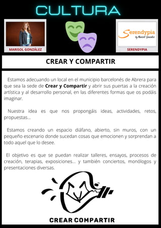 Estamos adecuando un local en el municipio barcelonés de Abrera para
que sea la sede de Crear y Compartir y abrir sus puertas a la creación
artística y al desarrollo personal, en las diferentes formas que os podáis
imaginar.
Nuestra idea es que nos propongáis ideas, actividades, retos,
propuestas…
Estamos creando un espacio diáfano, abierto, sin muros, con un
pequeño escenario donde sucedan cosas que emocionen y sorprendan a
todo aquel que lo desee.
El objetivo es que se puedan realizar talleres, ensayos, procesos de
creación, terapias, exposiciones… y también conciertos, monólogos y
presentaciones diversas.
MARISOL GONZÁLEZ SERENDYPIA
CREAR Y COMPARTIR
 