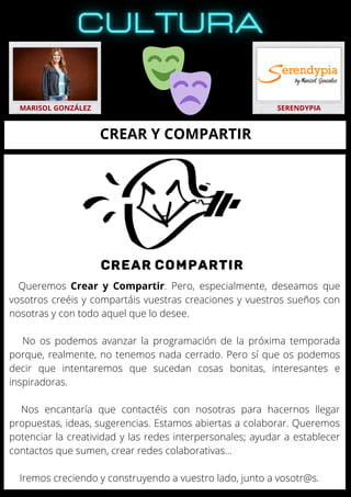 Queremos Crear y Compartir. Pero, especialmente, deseamos que
vosotros creéis y compartáis vuestras creaciones y vuestros sueños con
nosotras y con todo aquel que lo desee.
No os podemos avanzar la programación de la próxima temporada
porque, realmente, no tenemos nada cerrado. Pero sí que os podemos
decir que intentaremos que sucedan cosas bonitas, interesantes e
inspiradoras.
Nos encantaría que contactéis con nosotras para hacernos llegar
propuestas, ideas, sugerencias. Estamos abiertas a colaborar. Queremos
potenciar la creatividad y las redes interpersonales; ayudar a establecer
contactos que sumen, crear redes colaborativas…
Iremos creciendo y construyendo a vuestro lado, junto a vosotr@s.
MARISOL GONZÁLEZ SERENDYPIA
CREAR Y COMPARTIR
 