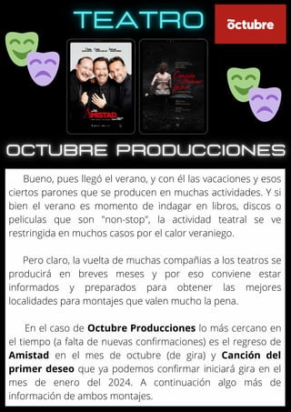 Bueno, pues llegó el verano, y con él las vacaciones y esos
ciertos parones que se producen en muchas actividades. Y si
bien el verano es momento de indagar en libros, discos o
peliculas que son "non-stop", la actividad teatral se ve
restringida en muchos casos por el calor veraniego.
Pero claro, la vuelta de muchas compañias a los teatros se
producirá en breves meses y por eso conviene estar
informados y preparados para obtener las mejores
localidades para montajes que valen mucho la pena.
En el caso de Octubre Producciones lo más cercano en
el tiempo (a falta de nuevas confirmaciones) es el regreso de
Amistad en el mes de octubre (de gira) y Canción del
primer deseo que ya podemos confirmar iniciará gira en el
mes de enero del 2024. A continuación algo más de
información de ambos montajes.
 