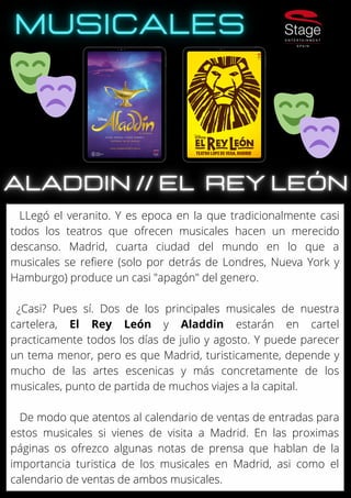 LLegó el veranito. Y es epoca en la que tradicionalmente casi
todos los teatros que ofrecen musicales hacen un merecido
descanso. Madrid, cuarta ciudad del mundo en lo que a
musicales se refiere (solo por detrás de Londres, Nueva York y
Hamburgo) produce un casi "apagón" del genero.
¿Casi? Pues sí. Dos de los principales musicales de nuestra
cartelera, El Rey León y Aladdin estarán en cartel
practicamente todos los días de julio y agosto. Y puede parecer
un tema menor, pero es que Madrid, turisticamente, depende y
mucho de las artes escenicas y más concretamente de los
musicales, punto de partida de muchos viajes a la capital.
De modo que atentos al calendario de ventas de entradas para
estos musicales si vienes de visita a Madrid. En las proximas
páginas os ofrezco algunas notas de prensa que hablan de la
importancia turistica de los musicales en Madrid, asi como el
calendario de ventas de ambos musicales.
 