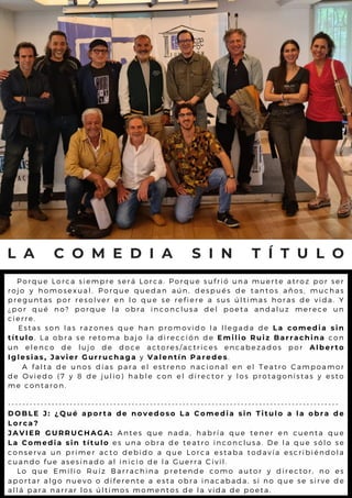 L A C O M E D I A S I N T Í T U L O
P o r q u e L o r c a s i e m p r e s e r á L o r c a . P o r q u e s u f r i ó u n a m u e r t e a t r o z p o r s e r
r o j o y h o m o s e x u a l . P o r q u e q u e d a n a ú n , d e s p u é s d e t a n t o s a ñ o s , m u c h a s
p r e g u n t a s p o r r e s o l v e r e n l o q u e s e r e f i e r e a s u s ú l t im a s h o r a s d e v id a . Y
¿ p o r q u é n o ? p o r q u e l a o b r a i n c o n c l u s a d e l p o e t a a n d a l u z m e r e c e u n
c i e r r e .
E s t a s s o n l a s r a z o n e s q u e h a n p r o m o v i d o l a l l e g a d a d e L a c o m e d i a s i n
t í t u l o. L a o b r a s e r e t o m a b a j o l a d i r e c c i ó n d e E m i l i o R u i z B a r r a c h i n a c o n
u n e l e n c o d e l u j o d e d o c e a c t o r e s / a c t r i c e s e n c a b e z a d o s p o r A l b e r t o
I g l e s i a s , J a v i e r G u r r u c h a g a y V a l e n t í n P a r e d e s.
A f a l t a d e u n o s d í a s p a r a e l e s t r e n o n a c i o n a l e n e l T e a t r o C a m p o a m o r
d e O v i e d o ( 7 y 8 d e j u l i o ) h a b l e c o n e l d i r e c t o r y l o s p r o t a g o n is t a s y e s t o
m e c o n t a r o n .
- - - - - - - - - - - - - - - - - - - - - - - - - - - - - - - - - - - - - - - - - - - - - - - - - - - - - - - - - - - - - - - - - - - - - - - - - - - - - - - - - - - - - - - - - - -
D O B L E J : ¿ Q u é a p o r t a d e n o v e d o s o L a C o m e d i a s i n T i t u l o a l a o b r a d e
L o r c a ?
J A V I E R G U R R U C H A G A : A n t e s q u e n a d a , h a b r í a q u e t e n e r e n c u e n t a q u e
L a C o m e d i a s i n t í t u l o e s u n a o b r a d e t e a t r o i n c o n c l u s a . D e l a q u e s ó l o s e
c o n s e r v a u n p r i m e r a c t o d e b i d o a q u e L o r c a e s t a b a t o d a v ía e s c r ib ié n d o l a
c u a n d o f u e a s e s i n a d o a l i n i c i o d e l a G u e r r a C i v i l .
L o q u e E m i l i o R u í z B a r r a c h i n a p r e t e n d e c o m o a u t o r y d ir e c t o r , n o e s
a p o r t a r a l g o n u e v o o d i f e r e n t e a e s t a o b r a i n a c a b a d a , s i n o q u e s e s ir v e d e
a l l á p a r a n a r r a r l o s ú l t i m o s m o m e n t o s d e l a v i d a d e p o e t a .
 