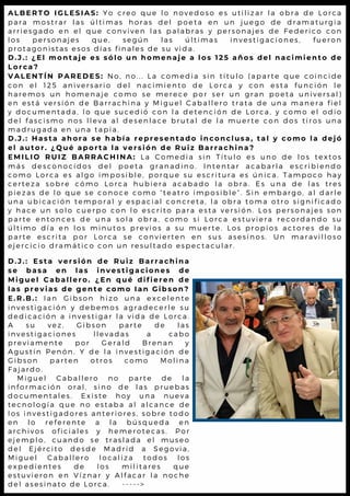 A L B E R T O I G L E S I A S : Y o c r e o q u e l o n o v e d o s o e s u t i l i z a r l a o b r a d e L o r c a
p a r a m o s t r a r l a s ú l t i m a s h o r a s d e l p o e t a e n u n ju e g o d e d r a m a t u r g ia
a r r i e s g a d o e n e l q u e c o n v i v e n l a s p a l a b r a s y p e r s o n a je s d e F e d e r ic o c o n
l o s p e r s o n a j e s q u e , s e g ú n l a s ú l t i m a s i n v e s t ig a c io n e s , f u e r o n
p r o t a g o n i s t a s e s o s d í a s f i n a l e s d e s u v i d a .
D . J . : ¿ E l m o n t a j e e s s ó l o u n h o m e n a j e a l o s 1 2 5 a ñ o s d e l n a c i m i e n t o d e
L o r c a ?
V A L E N T Í N P A R E D E S : N o , n o . . . L a c o m e d i a s i n t í t u l o ( a p a r t e q u e c o i n c i d e
c o n e l 1 2 5 a n i v e r s a r i o d e l n a c i m i e n t o d e L o r c a y c o n e s t a f u n c ió n l e
h a r e m o s u n h o m e n a j e c o m o s e m e r e c e p o r s e r u n g r a n p o e t a u n iv e r s a l )
e n e s t á v e r s i ó n d e B a r r a c h i n a y M i g u e l C a b a l l e r o t r a t a d e u n a m a n e r a f ie l
y d o c u m e n t a d a , l o q u e s u c e d i ó c o n l a d e t e n c i ó n d e L o r c a , y c o m o e l o d io
d e l f a s c i s m o n o s l l e v a a l d e s e n l a c e b r u t a l d e l a m u e r t e c o n d o s t ir o s u n a
m a d r u g a d a e n u n a t a p i a .
D . J . : H a s t a a h o r a s e h a b í a r e p r e s e n t a d o i n c o n c l u s a , t a l y c o m o l a d e j ó
e l a u t o r . ¿ Q u é a p o r t a l a v e r s i ó n d e R u i z B a r r a c h i n a ?
E M I L I O R U I Z B A R R A C H I N A : L a C o m e d i a s i n T í t u l o e s u n o d e l o s t e x t o s
m á s d e s c o n o c i d o s d e l p o e t a g r a n a d i n o . I n t e n t a r a c a b a r l a e s c r ib ie n d o
c o m o L o r c a e s a l g o i m p o s i b l e , p o r q u e s u e s c r i t u r a e s ú n ic a . T a m p o c o h a y
c e r t e z a s o b r e c ó m o L o r c a h u b i e r a a c a b a d o l a o b r a . E s u n a d e l a s t r e s
p i e z a s d e l o q u e s e c o n o c e c o m o “ t e a t r o i m p o s i b l e ” . S in e m b a r g o , a l d a r l e
u n a u b i c a c i ó n t e m p o r a l y e s p a c i a l c o n c r e t a , l a o b r a t o m a o t r o s ig n if ic a d o
y h a c e u n s o l o c u e r p o c o n l o e s c r i t o p a r a e s t a v e r s ió n . L o s p e r s o n a je s s o n
p a r t e e n t o n c e s d e u n a s o l a o b r a , c o m o s i L o r c a e s t u v ie r a r e c o r d a n d o s u
ú l t i m o d í a e n l o s m i n u t o s p r e v i o s a s u m u e r t e . L o s p r o p io s a c t o r e s d e l a
p a r t e e s c r i t a p o r L o r c a s e c o n v i e r t e n e n s u s a s e s in o s . U n m a r a v il l o s o
e j e r c i c i o d r a m á t i c o c o n u n r e s u l t a d o e s p e c t a c u l a r .
D . J . : E s t a v e r s i ó n d e R u i z B a r r a c h i n a
s e b a s a e n l a s i n v e s t i g a c i o n e s d e
M i g u e l C a b a l l e r o . ¿ E n q u é d i f i e r e n d e
l a s p r e v i a s d e g e n t e c o m o I a n G i b s o n ?
E . R . B . : I a n G i b s o n h i z o u n a e x c e l e n t e
i n v e s t i g a c i ó n y d e b e m o s a g r a d e c e r l e s u
d e d i c a c i ó n a i n v e s t i g a r l a v i d a d e L o r c a .
A s u v e z , G i b s o n p a r t e d e l a s
i n v e s t i g a c i o n e s l l e v a d a s a c a b o
p r e v i a m e n t e p o r G e r a l d B r e n a n y
A g u s t í n P e n ó n . Y d e l a i n v e s t i g a c i ó n d e
G i b s o n p a r t e n o t r o s c o m o M o l i n a
F a j a r d o .
M i g u e l C a b a l l e r o n o p a r t e d e l a
i n f o r m a c i ó n o r a l , s i n o d e l a s p r u e b a s
d o c u m e n t a l e s . E x i s t e h o y u n a n u e v a
t e c n o l o g í a q u e n o e s t a b a a l a l c a n c e d e
l o s i n v e s t i g a d o r e s a n t e r i o r e s , s o b r e t o d o
e n l o r e f e r e n t e a l a b ú s q u e d a e n
a r c h i v o s o f i c i a l e s y h e m e r o t e c a s . P o r
e j e m p l o , c u a n d o s e t r a s l a d a e l m u s e o
d e l E j é r c i t o d e s d e M a d r i d a S e g o v i a ,
M i g u e l C a b a l l e r o l o c a l i z a t o d o s l o s
e x p e d i e n t e s d e l o s m i l i t a r e s q u e
e s t u v i e r o n e n V í z n a r y A l f a c a r l a n o c h e
d e l a s e s i n a t o d e L o r c a . - - - - - >
 