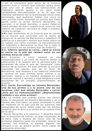 Y a l l í s e e n c u e n t r a g r a n p a r t e d e l a h i s t o r i a ,
q u i é n e s e r a n e i n c l u s o q u é r e l a c i ó n p o d í a t e n e r
c a d a u n o c o n e l p o e t a . L a s c o n c l u s i o n e s d e
C a b a l l e r o p o d r á n g u s t a r o n o , p e r o e s t á n
s ó l i d a m e n t e d o c u m e n t a d a s . A m i l o q u e m e
i n t e r e s ó r e a l m e n t e f u e l a d r a m a t u r g i a e n t r e e s t o s
p e r s o n a j e s , q u é p u d i e r o n h a b l a r c o n L o r c a e n
e s a s u l t i m a s h o r a s , t e n i e n d o e n c u e n t a q u e h a b í a
g e n t e c o m o s u p r i m o A n t o n i o B e n a v i d e s , s u
e j e c u t o r , o e l j o v e n A u r i o l e s , a q u i e n F e d e r i c o
h a b í a s a l v a d o d e m o r i r c u a n d o e r a n n i ñ o s e n u n a
a l b e r c a e n L a n j a r ó n . A u r i o l e s s e n e g ó a d i s p a r a r
c o n t r a s u a m i g o .
V . P . : H a y m o m e n t o s e n l a h i s t o r i a q u e s e c u e n t a
e n l a f i c c i ó n q u e c o i n c i d e n c o n l a t e o r i a d e
G i b s o n e n l a v e r s i ó n d e B a r r a c h i n a y C a b a l l e r o . E l
p ú b l i c o v a a d e s c u b r i r h e c h o s q u e h a s t a a h o r a n o
s e s a b í a n c o n t a n t a c l a r i d a d . L a d o c u m e n t a c i ó n
d e C a b a l l e r o y B a r r a c h i n a e s m u y f i e l a t o d o l o
q u e a c o n t e c i ó e n l o s ú l t i m o s d í a s d e F e d e r i c o .
D . J . : A l b e r t o I g l e s i a s e s L o r c a … ¿ Q u é s e s i e n t e
a l e n t r a r e n l a p i e l d e l c e l e b r e a u t o r e n s u s
ú l t i m a s h o r a s d e v i d a ?
A . I . : E n c a r n a r a L o r c a s i e m p r e e s u n a
r e s p o n s a b i l i d a d y y o t r a t o d e h a c e r l o d e s d e l a
a d m i r a c i ó n y e l r e s p e t o p o r l a p e r s o n a p e r o n o
p e r d i e n d o d e v i s t a l o q u e d e “ p e r s o n a j e ” t i e n e
d e n t r o d e l a f u n c i ó n . E n e s t e s e n t i d o l o e n c a r n o
s i g u i e n d o l a s p a u t a s q u e d a e l t e x t o d e
B a r r a c h i n a , q u e m u e s t r a a u n F e d e r i c o t e m e r o s o
y c o n f u s o e n e s a s ú l t i m a s h o r a s p r e v i a s a s u
a s e s i n a t o . V e m o s a u n h o m b r e a t r a p a d o e n u n a
s i t u a c i ó n i n j u s t a y t e r r i b l e y c u y a d e s g r a c i a v i e n e
p r e c e d i d a d e u n e x t r a ñ o p r e s e n t i m i e n t o d e
m u e r t e .
D . J . : J a v i e r G u r r u c h a g a e s A n t o n i o B e n a v i d e s ,
u n o d e s u s p r i m o s y a l a p o s t r e u n o d e s u s
a s e s i n o s . ¿ P o r q u é o d i a b a B e n a v i d e s a L o r c a ?
¿ S o l o p o r s u h o m o s e x u a l i d a d ? ¿ R e p r e s e n t a b a
t a m b i é n a s u s o t r o s p r i m o s ?
J . G . : L a v e r d a d q u e c u a n d o E m i l i o m e o f r e c i ó
h a c e r e l p e r s o n a j e d e A n t o n i o B e n a v i d e s y l e i e l
l i b r e t o , m e h i z o s e n t i r u n p o c o i n c o m o d o l a i d e a
d e m e t e r m e e n l a p i e l u n o d e l o s a s e s i n o s m á s
d e s t a c a d o s d e L o r c a . S o b r e t o d o , p o r l a s u l t i m a s
p a l a b r a s q u e l e d i c e a s u p r i m o e n l a e s c e n a f i n a l
d e l a o b r a .
D e c i d í l a n z a r m e a l a a v e n t u r a . Y d e j a r m e l l e v a r
p o r l a d i r e c c i ó n d e E m i l i o , u n g r a n c o n o c e d o r d e
l a o b r a , v i d a y m u e r t e d e L o r c a . U n o d e l o s
p r i m e r o s o b j e t i v o s j u s t o e r a e n t e n d e r , b u s c a r l a s
r a z o n e s , l o s m o t i v o s , e l p o r q u e a l g u i e n t a n
c e r c a n o a e l , s u p r o p i o p r i m o , f u e r a c a p a z d e
s e m e j a n t e a t r o c i d a d .
 