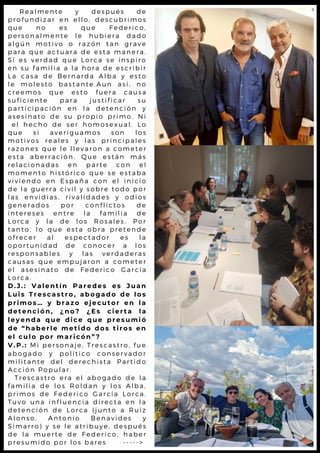 R e a l m e n t e y d e s p u é s d e
p r o f u n d i z a r e n e l l o , d e s c u b r i m o s
q u e n o e s q u e F e d e r i c o ,
p e r s o n a l m e n t e l e h u b i e r a d a d o
a l g ú n m o t i v o o r a z ó n t a n g r a v e
p a r a q u e a c t u a r a d e e s t a m a n e r a .
S í e s v e r d a d q u e L o r c a s e i n s p i r o
e n s u f a m i l i a a l a h o r a d e e s c r i b i r
L a c a s a d e B e r n a r d a A l b a y e s t o
l e m o l e s t o b a s t a n t e . A u n a s í , n o
c r e e m o s q u e e s t o f u e r a c a u s a
s u f i c i e n t e p a r a j u s t i f i c a r s u
p a r t i c i p a c i ó n e n l a d e t e n c i ó n y
a s e s i n a t o d e s u p r o p i o p r i m o . N i
e l h e c h o d e s e r h o m o s e x u a l . L o
q u e s i a v e r i g u a m o s s o n l o s
m o t i v o s r e a l e s y l a s p r i n c i p a l e s
r a z o n e s q u e l e l l e v a r o n a c o m e t e r
e s t a a b e r r a c i ó n . Q u e e s t á n m á s
r e l a c i o n a d a s e n p a r t e c o n e l
m o m e n t o h i s t ó r i c o q u e s e e s t a b a
v i v i e n d o e n E s p a ñ a c o n e l i n i c i o
d e l a g u e r r a c i v i l y s o b r e t o d o p o r
l a s e n v i d i a s , r i v a l i d a d e s y o d i o s
g e n e r a d o s p o r c o n f l i c t o s d e
i n t e r e s e s e n t r e l a f a m i l i a d e
L o r c a y l a d e l o s R o s a l e s . P o r
t a n t o , l o q u e e s t a o b r a p r e t e n d e
o f r e c e r a l e s p e c t a d o r e s l a
o p o r t u n i d a d d e c o n o c e r a l o s
r e s p o n s a b l e s y l a s v e r d a d e r a s
c a u s a s q u e e m p u j a r o n a c o m e t e r
e l a s e s i n a t o d e F e d e r i c o G a r c í a
L o r c a .
D . J . : V a l e n t í n P a r e d e s e s J u a n
L u i s T r e s c a s t r o , a b o g a d o d e l o s
p r i m o s … y b r a z o e j e c u t o r e n l a
d e t e n c i ó n , ¿ n o ? ¿ E s c i e r t a l a
l e y e n d a q u e d i c e q u e p r e s u m i ó
d e “ h a b e r l e m e t i d o d o s t i r o s e n
e l c u l o p o r m a r i c ó n ” ?
V . P . : M i p e r s o n a j e , T r e s c a s t r o , f u e
a b o g a d o y p o l í t i c o c o n s e r v a d o r
m i l i t a n t e d e l d e r e c h i s t a P a r t i d o
A c c i ó n P o p u l a r .
T r e s c a s t r o e r a e l a b o g a d o d e l a
f a m i l i a d e l o s R o l d a n y l o s A l b a ,
p r i m o s d e F e d e r i c o G a r c í a L o r c a .
T u v o u n a i n f l u e n c i a d i r e c t a e n l a
d e t e n c i ó n d e L o r c a ( j u n t o a R u i z
A l o n s o , A n t o n i o B e n a v i d e s y
S i m a r r o ) y s e l e a t r i b u y e , d e s p u é s
d e l a m u e r t e d e F e d e r i c o , h a b e r
p r e s u m i d o p o r l o s b a r e s - - - - - >
 