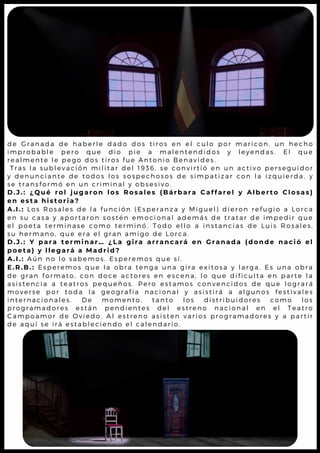 d e G r a n a d a d e h a b e r l e d a d o d o s t i r o s e n e l c u l o p o r m a r ic o n , u n h e c h o
i m p r o b a b l e p e r o q u e d i o p i e a m a l e n t e n d i d o s y l e y e n d a s . E l q u e
r e a l m e n t e l e p e g o d o s t i r o s f u e A n t o n i o B e n a v i d e s .
T r a s l a s u b l e v a c i ó n m i l i t a r d e l 1 9 3 6 , s e c o n v i r t i ó e n u n a c t iv o p e r s e g u id o r
y d e n u n c i a n t e d e t o d o s l o s s o s p e c h o s o s d e s i m p a t i z a r c o n l a i z q u ie r d a , y
s e t r a n s f o r m ó e n u n c r i m i n a l y o b s e s i v o .
D . J . : ¿ Q u é r o l j u g a r o n l o s R o s a l e s ( B á r b a r a C a f f a r e l y A l b e r t o C l o s a s )
e n e s t a h i s t o r i a ?
A . I . : L o s R o s a l e s d e l a f u n c i ó n ( E s p e r a n z a y M i g u e l ) d i e r o n r e f u g io a L o r c a
e n s u c a s a y a p o r t a r o n s o s t é n e m o c i o n a l a d e m á s d e t r a t a r d e im p e d ir q u e
e l p o e t a t e r m i n a s e c o m o t e r m i n ó . T o d o e l l o a i n s t a n c ia s d e L u is R o s a l e s ,
s u h e r m a n o , q u e e r a e l g r a n a m i g o d e L o r c a .
D . J . : Y p a r a t e r m i n a r … ¿ L a g i r a a r r a n c a r á e n G r a n a d a (d o n d e n a c i ó e l
p o e t a ) y l l e g a r á a M a d r i d ?
A . I . : A ú n n o l o s a b e m o s . E s p e r e m o s q u e s í .
E . R . B . : E s p e r e m o s q u e l a o b r a t e n g a u n a g i r a e x i t o s a y l a r g a . E s u n a o b r a
d e g r a n f o r m a t o , c o n d o c e a c t o r e s e n e s c e n a , l o q u e d if ic u l t a e n p a r t e l a
a s i s t e n c i a a t e a t r o s p e q u e ñ o s . P e r o e s t a m o s c o n v e n c id o s d e q u e l o g r a r á
m o v e r s e p o r t o d a l a g e o g r a f í a n a c i o n a l y a s i s t ir á a a l g u n o s f e s t iv a l e s
i n t e r n a c i o n a l e s . D e m o m e n t o , t a n t o l o s d i s t r ib u id o r e s c o m o l o s
p r o g r a m a d o r e s e s t á n p e n d i e n t e s d e l e s t r e n o n a c io n a l e n e l T e a t r o
C a m p o a m o r d e O v i e d o . A l e s t r e n o a s i s t e n v a r i o s p r o g r a m a d o r e s y a p a r t ir
d e a q u í s e i r á e s t a b l e c i e n d o e l c a l e n d a r i o .
 