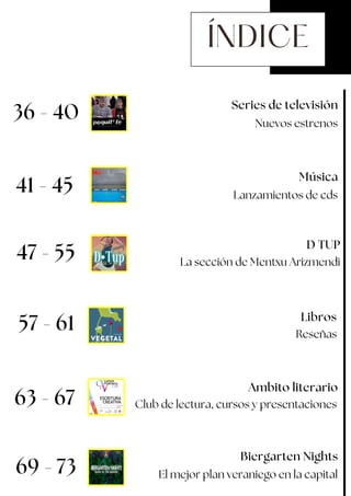 ÍNDICE
57 - 61
47 - 55
D TUP
Música
Lanzamientos de cds
Series de televisión
Nuevos estrenos
41 - 45
La sección de Mentxu Arizmendi
Biergarten Nights
63 - 67
Reseñas
Libros
69 - 73
Ambito literario
El mejor plan veraniego en la capital
36 - 40
Club de lectura, cursos y presentaciones
 