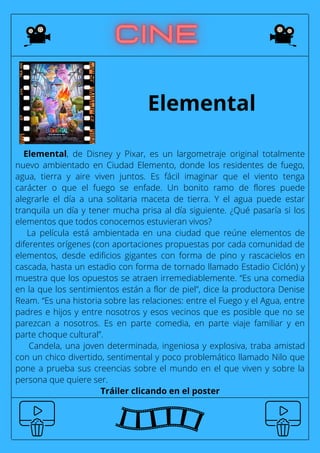 Elemental
Elemental, de Disney y Pixar, es un largometraje original totalmente
nuevo ambientado en Ciudad Elemento, donde los residentes de fuego,
agua, tierra y aire viven juntos. Es fácil imaginar que el viento tenga
carácter o que el fuego se enfade. Un bonito ramo de flores puede
alegrarle el día a una solitaria maceta de tierra. Y el agua puede estar
tranquila un día y tener mucha prisa al día siguiente. ¿Qué pasaría si los
elementos que todos conocemos estuvieran vivos?
La película está ambientada en una ciudad que reúne elementos de
diferentes orígenes (con aportaciones propuestas por cada comunidad de
elementos, desde edificios gigantes con forma de pino y rascacielos en
cascada, hasta un estadio con forma de tornado llamado Estadio Ciclón) y
muestra que los opuestos se atraen irremediablemente. “Es una comedia
en la que los sentimientos están a flor de piel”, dice la productora Denise
Ream. “Es una historia sobre las relaciones: entre el Fuego y el Agua, entre
padres e hijos y entre nosotros y esos vecinos que es posible que no se
parezcan a nosotros. Es en parte comedia, en parte viaje familiar y en
parte choque cultural”.
Candela, una joven determinada, ingeniosa y explosiva, traba amistad
con un chico divertido, sentimental y poco problemático llamado Nilo que
pone a prueba sus creencias sobre el mundo en el que viven y sobre la
persona que quiere ser.
Tráiler clicando en el poster
 