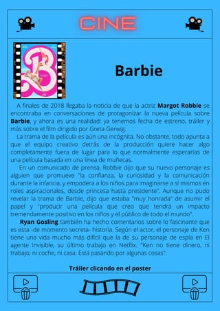 Barbie
A finales de 2018 llegaba la noticia de que la actriz Margot Robbie se
encontraba en conversaciones de protagonizar la nueva película sobre
Barbie, y ahora es una realidad: ya tenemos fecha de estreno, tráiler y
más sobre el film dirigido por Greta Gerwig.
La trama de la película es aún una incógnita. No obstante, todo apunta a
que el equipo creativo detrás de la producción quiere hacer algo
completamente fuera de lugar para lo que normalmente esperarías de
una película basada en una línea de muñecas.
En un comunicado de prensa, Robbie dijo que su nuevo personaje es
alguien que promueve "la confianza, la curiosidad y la comunicación
durante la infancia, y empodera a los niños para imaginarse a sí mismos en
roles aspiracionales, desde princesa hasta presidente". Aunque no pudo
revelar la trama de Barbie, dijo que estaba "muy honrada" de asumir el
papel y "producir una película que creo que tendrá un impacto
tremendamente positivo en los niños y el público de todo el mundo".
Ryan Gosling también ha hecho comentarios sobre lo fascinante que
es esta -de momento secreta- historia. Según el actor, el personaje de Ken
tiene una vida mucho más difícil que la de su personaje de espía en El
agente invisible, su último trabajo en Netflix. "Ken no tiene dinero, ni
trabajo, ni coche, ni casa. Está pasando por algunas cosas".
Tráiler clicando en el poster
 