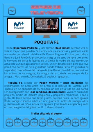 Berta (Esperanza Pedreño) y Jose Ramón (Raúl Cimas) intentan vivir su
vida lo mejor que pueden. Sus emociones, esperanzas y pasiones están
atenuadas por el ruido del día a día. Pero ahí siguen. El ruido que rodea a
Berta y a José Ramón lo provocan los suegros de este, siempre presentes;
la hermana de Berta, la favorita de la familia; la madre de José Ramón, un
alma libre aunque agotadora; el vecino, un ser despreciable, pero que vive
pared con pared; los de la guardería donde trabaja Berta; los guardias de
seguridad, compañeros del trabajo de Jose Ramón; los del bar; los vecinos;
los amigos de los suegros; los amigos de la cuñada; los amigos de los
amigos… Mucho ruido. Demasiado. Si pudieran apagarlo…
Poquita Fe, creada por Pepón Moreno y Juan Maidagán, los
responsables de Justo antes de Cristo o la película de Camerá Café,
cuenta, en 12 episodios de 15 minutos, un año en la vida de una pareja.
Los protagonistas son «dos cándidos, dos inocentes. Viven en su mundo
pequeño, hecho de detalles pequeños y pequeños momentos. Y tan a
gusto. De tanto tiempo que llevan juntos, parecen hasta un poco iguales.
Berta trabaja cuidando niños en una guardería. Antes de trabajar allí le
gustaban más los niños. Ahora, los aguanta. José Ramón es vigilante jurado
en una delegación del gobierno. Un trabajo rutinario».
Trailer clicando el poster
POQUITA FE
 