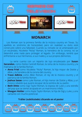 Anna Friel como Nicolette “Nicky” Roman, la hija mayor de Dottie y
Albie, y la heredera de la corona del country.
Trace Adkins como Albie Roman, el rey de la música country y el
patriarca de la familia Roman.
Joshua Sasse como Luke Roman, el hijo menor de Dottie y Albie, y un
músico rebelde que quiere escapar de la sombra de su padre.
Beth Ditto como Gigi Taylor-Roman, la esposa de Luke y una estrella
del pop que se siente atrapada en un matrimonio infeliz.
Meagan Holder como Kayla Taylor-Roman, la hija de Gigi y Luke, y una
cantante con mucho potencial.
Los Roman son la primera familia de la música country en Texas. Su
apellido es sinónimo de honestidad, pero en realidad su éxito está
construido sobre una falsedad. Cuando su reinado se ve amenazado por
un escándalo, Nicolette “Nicky” Roman, la heredera de la corona, no se
detendrá ante nada para proteger el legado. Sin embargo, tendrá que
enfrentarse a sus hermanos, a sus rivales y a sus propios demonios.
La serie cuenta con un reparto de lujo encabezado por Susan
Sarandon, como Dottie Cantrell Roman, la reina de la música country y la
matriarca de la familia Roman.
Tráiler (subtitulado) clicando en el poster
MONARCH
 