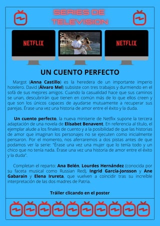 Margot (Anna Castillo) es la heredera de un importante imperio
hotelero. David (Álvaro Mel) subsiste con tres trabajos y durmiendo en el
sofá de sus mejores amigos. Cuando la casualidad hace que sus caminos
se unan, descubrirán que tienen en común más de lo que ellos creen y
que son los únicos capaces de ayudarse mutuamente a recuperar sus
parejas. Érase una vez una historia de amor entre el éxito y la duda.
Un cuento perfecto, la nueva miniserie de Netflix supone la tercera
adaptación de una novela de Elísabet Benavent. En referencia al título, el
ejemplar alude a los finales de cuento y a la posibilidad de que las historias
de amor que imaginan los personajes no se ejecuten como inicialmente
pensaron. Por el momento, nos aferraremos a dos pistas antes de que
podamos ver la serie: "Érase una vez una mujer que lo tenía todo y un
chico que no tenía nada. Érase una vez una historia de amor entre el éxito
y la duda".
Completan el reparto: Ana Belén, Lourdes Hernández (conocida por
su faceta musical como Russian Red), Ingrid García-Jonsson y Ane
Gabarain y Elena Irureta, que vuelven a coincidir tras su increíble
interpretación de las dos madres de Patria.
Tráiler clicando en el poster
UN CUENTO PERFECTO
 