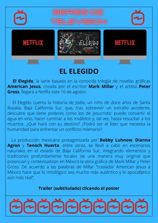 El Elegido, la serie basada en la conocida trilogía de novelas gráficas
American Jesus, creada por el escritor Mark Millar y el artista Peter
Gross, llegará a Netflix este 16 de agosto.
El Elegido cuenta la historia de Jodie, un niño de doce años de Santa
Rosalía, Baja California Sur, que, tras sobrevivir un extraño accidente,
descubre que tiene poderes como los de Jesucristo: puede convertir el
agua en vino, hacer caminar a los inválidos y, tal vez, hasta resucitar a los
muertos. ¿Qué hará con su destino? ¿Podrá ser el líder que necesita la
humanidad para enfrentar un conflicto milenario?
La producción mexicana protagonizada por Bobby Luhnow, Dianna
Agron y Tenoch Huerta, entre otros, se llevó a cabo en escenarios
naturales en el estado de Baja California Sur, integrando elementos y
tradiciones profundamente locales de una manera muy original que
potencian y contextualizan en México la obra gráfica de Mark Millar y Peter
Gross. De acuerdo a las palabras de Millar "trasladar American Jesus a
México hace que lo mitológico sea mucho más auténtico y lo apocalíptico
aún más real”.
Trailer (subtitulado) clicando el poster
EL ELEGIDO
 