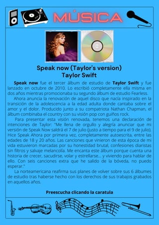 Speak now fue el tercer álbum de estudio de Taylor Swift y fue
lanzado en octubre de 2010. Lo escribió completamente ella misma en
dos años mientras promocionaba su segundo álbum de estudio Fearless.
Ahora anuncia la renovación de aquel disco que nacía inspirado en la
transición de la adolescencia a la edad adulta donde cantaba sobre el
amor y el dolor. Producido junto a su compatriota Nathan Chapman, el
álbum combinaba el country con su visión pop con guiños rock.
Para presentar esta visión renovada, tenemos una declaración de
intenciones de Taylor: "Me llena de orgullo y alegría anunciar que mi
versión de Speak Now saldrá el 7 de julio (justo a tiempo para el 9 de julio).
Hice Speak Ahora por primera vez, completamente autoescrita, entre las
edades de 18 y 20 años. Las canciones que vinieron de esta época de mi
vida estuvieron marcadas por su honestidad brutal, confesiones diaristas
sin filtros y salvaje melancolía. Me encanta este álbum porque cuenta una
historia de crecer, sacudirse, volar y estrellarse... y viviendo para hablar de
ello. Con seis canciones extra que he salido de la bóveda, no puedo
esperar."
La norteamericana reafirma sus planes de volver sobre sus 6 álbumes
de estudio tras haberse hecho con los derechos de sus trabajos grabados
en aquellos años.
Preescucha clicando la caratula
Speak now (Taylor's version)
Taylor Swift
 