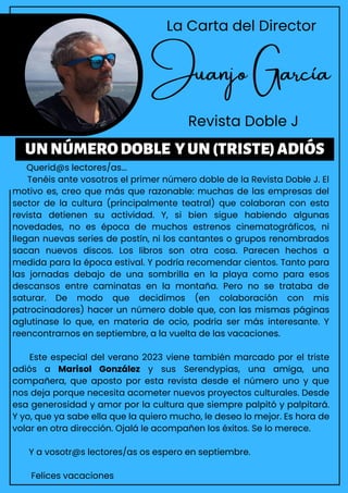 Juanjo García
Revista Doble J
Querid@s lectores/as...
Tenéis ante vosotros el primer número doble de la Revista Doble J. El
motivo es, creo que más que razonable: muchas de las empresas del
sector de la cultura (principalmente teatral) que colaboran con esta
revista detienen su actividad. Y, si bien sigue habiendo algunas
novedades, no es época de muchos estrenos cinematográficos, ni
llegan nuevas series de postín, ni los cantantes o grupos renombrados
sacan nuevos discos. Los libros son otra cosa. Parecen hechos a
medida para la época estival. Y podría recomendar cientos. Tanto para
las jornadas debajo de una sombrilla en la playa como para esos
descansos entre caminatas en la montaña. Pero no se trataba de
saturar. De modo que decidimos (en colaboración con mis
patrocinadores) hacer un número doble que, con las mismas páginas
aglutinase lo que, en materia de ocio, podría ser más interesante. Y
reencontrarnos en septiembre, a la vuelta de las vacaciones.
Este especial del verano 2023 viene también marcado por el triste
adiós a Marisol González y sus Serendypias, una amiga, una
compañera, que aposto por esta revista desde el número uno y que
nos deja porque necesita acometer nuevos proyectos culturales. Desde
esa generosidad y amor por la cultura que siempre palpitó y palpitará.
Y yo, que ya sabe ella que la quiero mucho, le deseo lo mejor. Es hora de
volar en otra dirección. Ojalá le acompañen los éxitos. Se lo merece.
Y a vosotr@s lectores/as os espero en septiembre.
Felices vacaciones
UNNÚMERODOBLE YUN(TRISTE)ADIÓS
La Carta del Director
 