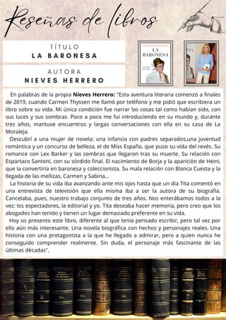 Reseñas de libros
En palabras de la propia Nieves Herrero: "Esta aventura literaria comenzó a finales
de 2019, cuando Carmen Thyssen me llamó por teléfono y me pidió que escribiera un
libro sobre su vida. Mi única condición fue narrar las cosas tal como habían sido, con
sus luces y sus sombras. Poco a poco me fui introduciendo en su mundo y, durante
tres años, mantuve encuentros y largas conversaciones con ella en su casa de La
Moraleja.
Descubrí a una mujer de novela: una infancia con padres separados,una juventud
romántica y un concurso de belleza, el de Miss España, que puso su vida del revés. Su
romance con Lex Barker y las sombras que llegaron tras su muerte. Su relación con
Espartaco Santoni, con su sórdido final. El nacimiento de Borja y la aparición de Heini,
que la convertiría en baronesa y coleccionista. Su mala relación con Blanca Cuesta y la
llegada de las mellizas, Carmen y Sabina...
La historia de su vida iba avanzando ante mis ojos hasta que un día Tita comentó en
una entrevista de televisión que ella misma iba a ser la autora de su biografía.
Cancelaba, pues, nuestro trabajo conjunto de tres años. Nos enterábamos todos a la
vez: los espectadores, la editorial y yo. Tita deseaba hacer memoria, pero creo que los
abogados han tenido y tienen un lugar demasiado preferente en su vida.
Hoy os presento este libro, diferente al que tenía pensado escribir, pero tal vez por
ello aún más interesante. Una novela biográfica con hechos y personajes reales. Una
historia con una protagonista a la que he llegado a admirar, pero a quien nunca he
conseguido comprender realmente. Sin duda, el personaje más fascinante de las
últimas décadas".
A U T O R A
N I E V E S H E R R E R O
T Í T U L O
L A B A R O N E S A
 