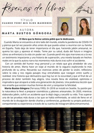Reseñas de libros
El libro que la Reina Letizia pidió que le dedicasen.
Cuando Marta se encuentra al otro lado del mundo, estalla la pandemia de COVID-19
y piensa que tal vez pasarán años antes de que pueda volver a reunirse con su familia
en España. Todo deja de tener importancia el día que, haciendo jabón artesanal, se
quema los ojos y aparece el miedo. Teme por su salud, duda del futuro e imagina
cómo se enfrentará a la vida sin poder ver. Cuando perdí mis ojos marrones es a la vez
un testimonio impactante y una historia de superación, una novela basada en hechos
reales en la que la autora narra los momentos más duros tras sufrir el accidente.
Con un sentido del humor muy personal y un relato que gira alrededor de una
historia de amor, Marta hace un viaje al mundo de la ceguera explorando lo más
profundo de su alma. Recuerda sus vivencias antes de perder la visión, reflexiona
sobre la vida y nos regala pasajes muy entrañables que navegan entre sueño y
realidad. Una historia que demuestra que hay luz en la oscuridad y que al final de un
proceso de dolor también hay alegría. Una novela llena de vitalidad, optimista e
inspiradora que atrapará a toda una generación de jóvenes. Una poderosa lección que
nos enseña que existen muchas formas de vivir y conquistar la felicidad.
Marta Bustos Góngora (Terrassa,1995). En 2018 se instaló en Seattle. Su pasión por
la naturaleza la llevó a preparar cosméticos y jabones artesanales. En 2020, mientras
elaboraba jabón, sufrió un accidente que la dejó ciega y sacudió su vida. Tras superar
una de las pruebas más duras a las que se había enfrentado, se volcó de lleno en el
mundo de la divulgación dando charlas y conferencias, grabando su propio podcast y
compartiendo su experiencia a través de su cuenta de Instagram (@stuntmanmarta).
A U T O R A
M A R T A B U S T O S G Ó N G O R A
T Í T U L O
C U A N D O P E R D Í M I S O J O S M A R R O N E S
 