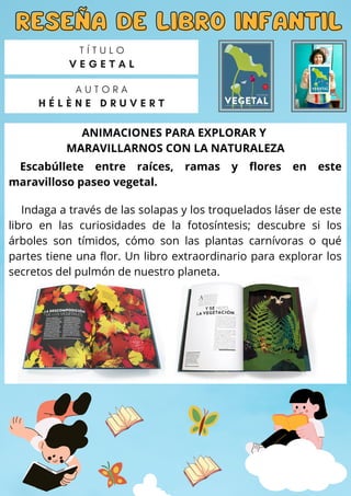 ANIMACIONES PARA EXPLORAR Y
MARAVILLARNOS CON LA NATURALEZA
RESEÑA DE LIBRO INFANTIL
RESEÑA DE LIBRO INFANTIL
A U T O R A
H É L È N E D R U V E R T
T Í T U L O
V E G E T A L
Escabúllete entre raíces, ramas y flores en este
maravilloso paseo vegetal.
Indaga a través de las solapas y los troquelados láser de este
libro en las curiosidades de la fotosíntesis; descubre si los
árboles son tímidos, cómo son las plantas carnívoras o qué
partes tiene una flor. Un libro extraordinario para explorar los
secretos del pulmón de nuestro planeta.
 