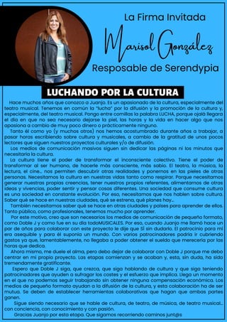 Hace muchos años que conozco a Juanjo. Es un apasionado de la cultura, especialmente del
teatro musical. Tenemos en común la “lucha” por la difusión y la promoción de la cultura y,
especialmente, del teatro musical. Pongo entre comillas la palabra LUCHA, porque ojalá llegara
el día en que no sea necesario dejarse la piel, las horas y la vida en hacer algo que nos
apasiona a cambio de muy poco dinero o prácticamente ninguno.
Tanto él como yo (y muchos otros) nos hemos acostumbrado durante años a trabajar, a
pasar horas escribiendo sobre cultura y musicales, a cambio de la gratitud de unos pocos
lectores que siguen nuestros proyectos culturales y/o de difusión.
Los medios de comunicación masivos siguen sin dedicar las páginas ni los minutos que
necesitaría la cultura.
La cultura tiene el poder de transformar el inconsciente colectivo. Tiene el poder de
transformar al ser humano, de hacerle más consciente, más sabio. El teatro, la música, la
lectura, el cine… nos permiten descubrir otras realidades y ponernos en las pieles de otras
personas. Necesitamos la cultura en nuestras vidas tanto como respirar. Porque necesitamos
generar nuestras propias creencias, tener nuestros propios referentes, alimentarnos de otras
ideas y vivencias, poder sentir y pensar cosas diferentes. Una sociedad que consume cultura
es una sociedad en constante evolución. Por eso, necesitamos que nos hablen sobre cultura.
Saber qué se hace en nuestras ciudades, qué se estrena, qué planes hay…
También necesitamos saber qué se hace en otras ciudades y países para aprender de ellos.
Tanto público, como profesionales, tenemos mucho por aprender.
Por este motivo, creo que son necesarios los medios de comunicación de pequeño formato,
como Doble J y como fue en su día todoMUSICALES. Por eso, cuando Juanjo me llamó hace un
par de años para colaborar con este proyecto le dije que SÍ sin dudarlo. El patrocinio para mí
era asequible y para él suponía un mundo. Con varios patrocinadores podría ir cubriendo
gastos ya que, lamentablemente, no llegaba a poder obtener el sueldo que merecería por las
horas que dedica.
Ahora mismo, me duele el alma, pero debo dejar de colaborar con Doble J porque me debo
centrar en mi propio proyecto. Las etapas comienzan y se acaban y, esta, sin duda, ha sido
tremendamente gratificante.
Espero que Doble J siga, que crezca, que siga hablando de cultura y que siga teniendo
patrocinadores que ayuden a sufragar los costes y el esfuerzo que implica. Llega un momento
en el que no podemos seguir trabajando sin obtener ninguna compensación económica. Los
medios de pequeño formato ayudan a la difusión de la cultura, y esta colaboración ha de ser
mutua. Se deben de establecer herramientas colaborativas que hagan que ambas partes
ganen.
Sigue siendo necesario que se hable de cultura, de teatro, de música, de teatro musical…
con conciencia, con conocimiento y con pasión.
Gracias Juanjo por esta etapa. Que sigamos recorriendo caminos junt@s
La Firma Invitada
Marisol González
Resposable de Serendypia
LUCHANDO POR LA CULTURA
 