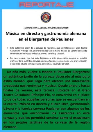 Un año más, vuelve a Madrid el Paulaner Biergarten:
un auténtico jardín de la cerveza decorado al más puro
estilo alemán, que llega para ofrecer una interesante
propuesta gastronómica y musical. Desde ahora y hasta
finales de verano, esta terraza, ubicada en el Gran
Teatro CaixaBank Príncipe Pío, se convertirá en el place
to be de todas aquellas personas que se encuentren en
la capital. Música en directo y al aire libre, gastronomía
bávara y la icónica cerveza Paulaner son algunos de los
elementos que encontrarán los asistentes en esta
terraza y que les permitirá sentirse como si estuviesen
en los propios jardines de la cerveza de la región
alemana.
 