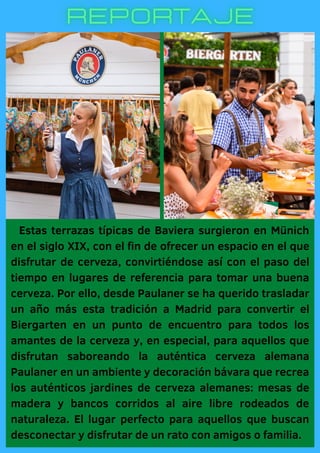 Estas terrazas típicas de Baviera surgieron en Münich
en el siglo XIX, con el fin de ofrecer un espacio en el que
disfrutar de cerveza, convirtiéndose así con el paso del
tiempo en lugares de referencia para tomar una buena
cerveza. Por ello, desde Paulaner se ha querido trasladar
un año más esta tradición a Madrid para convertir el
Biergarten en un punto de encuentro para todos los
amantes de la cerveza y, en especial, para aquellos que
disfrutan saboreando la auténtica cerveza alemana
Paulaner en un ambiente y decoración bávara que recrea
los auténticos jardines de cerveza alemanes: mesas de
madera y bancos corridos al aire libre rodeados de
naturaleza. El lugar perfecto para aquellos que buscan
desconectar y disfrutar de un rato con amigos o familia.
 