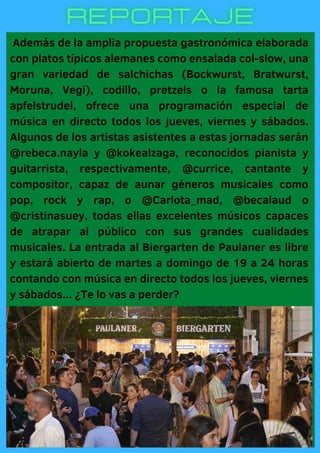Además de la amplia propuesta gastronómica elaborada
con platos típicos alemanes como ensalada col-slow, una
gran variedad de salchichas (Bockwurst, Bratwurst,
Moruna, Vegi), codillo, pretzels o la famosa tarta
apfelstrudel, ofrece una programación especial de
música en directo todos los jueves, viernes y sábados.
Algunos de los artistas asistentes a estas jornadas serán
@rebeca.nayla y @kokealzaga, reconocidos pianista y
guitarrista, respectivamente, @currice, cantante y
compositor, capaz de aunar géneros musicales como
pop, rock y rap, o @Carlota_mad, @becalaud o
@cristinasuey, todas ellas excelentes músicos capaces
de atrapar al público con sus grandes cualidades
musicales. La entrada al Biergarten de Paulaner es libre
y estará abierto de martes a domingo de 19 a 24 horas
contando con música en directo todos los jueves, viernes
y sábados... ¿Te lo vas a perder?
 
