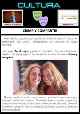 Nuestro sueño es poder poner nuestro granito de arena para que
vuestros sueños se cumplan. Queremos ofrecer nuestro espacio y
nuestras herramientas para impulsar la creación y el desarrollo personal.
Queremos compartir nuestras/vuestras creaciones con tantas personas
como sea posible.
MARISOL GONZÁLEZ SERENDYPIA
CREAR Y COMPARTIR
Pedí permiso a Juanjo para escribir un último artículo y finalizar mi
colaboración con Doble J compartiendo con vosotr@s un nuevo
proyecto.
Mi pareja -Carol Luque- y yo hemos decidido crear una entidad cuyo
objetivo principal será promover la creación artística. Se trata de Crear y
Compartir.
 