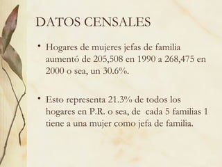 DATOS CENSALES
• Hogares de mujeres jefas de familia
  aumentó de 205,508 en 1990 a 268,475 en
  2000 o sea, un 30.6%.

• Esto representa 21.3% de todos los
  hogares en P.R. o sea, de cada 5 familias 1
  tiene a una mujer como jefa de familia.
 