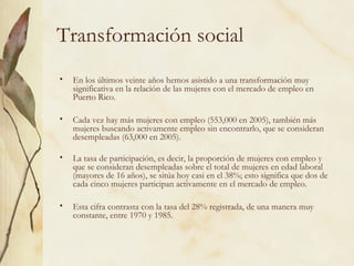 Transformación social
•   En los últimos veinte años hemos asistido a una transformación muy
    significativa en la relación de las mujeres con el mercado de empleo en
    Puerto Rico.

•   Cada vez hay más mujeres con empleo (553,000 en 2005), también más
    mujeres buscando activamente empleo sin encontrarlo, que se consideran
    desempleadas (63,000 en 2005).

•   La tasa de participación, es decir, la proporción de mujeres con empleo y
    que se consideran desempleadas sobre el total de mujeres en edad laboral
    (mayores de 16 años), se sitúa hoy casi en el 38%; esto significa que dos de
    cada cinco mujeres participan activamente en el mercado de empleo.

•   Esta cifra contrasta con la tasa del 28% registrada, de una manera muy
    constante, entre 1970 y 1985.
 