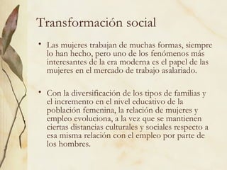 Transformación social
• Las mujeres trabajan de muchas formas, siempre
  lo han hecho, pero uno de los fenómenos más
  interesantes de la era moderna es el papel de las
  mujeres en el mercado de trabajo asalariado.

• Con la diversificación de los tipos de familias y
  el incremento en el nivel educativo de la
  población femenina, la relación de mujeres y
  empleo evoluciona, a la vez que se mantienen
  ciertas distancias culturales y sociales respecto a
  esa misma relación con el empleo por parte de
  los hombres.
 