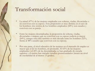 Transformación social
•   La mitad (47%) de las mujeres empleadas son solteras, viudas, divorciadas o
    no conviven con su esposo. Esta proporción es muy distinta en el caso de
    los hombres: dos tercios de los hombres empleados (68%) son casados y
    conviven con su pareja.

•   Entre las mujeres desempleadas, la proporción de solteras, viudas,
    divorciadas o mujeres que no conviven con su esposo todavía es mayor
    (64%), aunque esta cifra también es más elevada entre los hombres (52%,
    frente al 48% casados que conviven con su esposa).

•   Por otra parte, el nivel educativo de las mujeres en el mercado de empleo es
    mayor que el de los hombres, en promedio. El 65% de las mujeres
    empleadas y el 45% de las desempleadas se han graduado de escuela
    superior y al menos han iniciado estudios postsecundarios (tienen un nivel
    de escolaridad de al menos 13 grados).
 