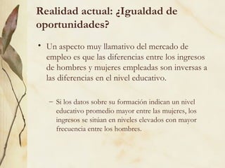 Realidad actual: ¿Igualdad de
oportunidades?
• Un aspecto muy llamativo del mercado de
  empleo es que las diferencias entre los ingresos
  de hombres y mujeres empleadas son inversas a
  las diferencias en el nivel educativo.

   – Si los datos sobre su formación indican un nivel
     educativo promedio mayor entre las mujeres, los
     ingresos se sitúan en niveles elevados con mayor
     frecuencia entre los hombres.
 
