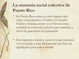 La memoria social colectiva de
Puerto Rico
• En Puerto Rico como en otros lugares tales
  como Latinoamérica, el Caribe, los Estados
  Unidos y Europa, tienen en su historia como
  sociedad una memoria colectiva que mantener a
  través de generación en generación.

• Esta memoria colectiva social es la que mantiene
  vivo el pasado y hace del presente uno lleno de
  significados para cada sociedad.
 