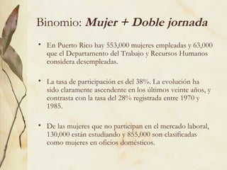 Binomio: Mujer + Doble jornada
• En Puerto Rico hay 553,000 mujeres empleadas y 63,000
  que el Departamento del Trabajo y Recursos Humanos
  considera desempleadas.

• La tasa de participación es del 38%. La evolución ha
  sido claramente ascendente en los últimos veinte años, y
  contrasta con la tasa del 28% registrada entre 1970 y
  1985.

• De las mujeres que no participan en el mercado laboral,
  130,000 están estudiando y 855,000 son clasificadas
  como mujeres en oficios domésticos.
 