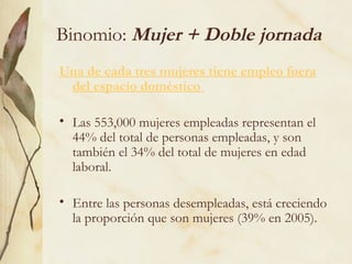 Binomio: Mujer + Doble jornada
Una de cada tres mujeres tiene empleo fuera
 del espacio doméstico

• Las 553,000 mujeres empleadas representan el
  44% del total de personas empleadas, y son
  también el 34% del total de mujeres en edad
  laboral.

• Entre las personas desempleadas, está creciendo
  la proporción que son mujeres (39% en 2005).
 