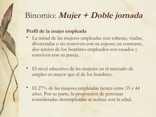 Binomio: Mujer + Doble jornada
Perfil de la mujer empleada
• La mitad de las mujeres empleadas son solteras, viudas,
  divorciadas o no conviven con su esposo; en contraste,
  dos tercios de los hombres empleados son casados y
  conviven con su pareja.

• El nivel educativo de las mujeres en el mercado de
  empleo es mayor que el de los hombres.

• El 27% de las mujeres empleadas tienen entre 35 y 44
  años. Por su parte, la proporción de personas
  consideradas desempleadas se reduce con la edad.
 