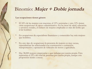 Binomio: Mujer + Doble jornada
Las ocupaciones tienen género

•   El 10% de las mujeres son maestras, el 12% secretarias y otro 12% tienen
    otras ocupaciones de apoyo administrativo. En las áreas de salud, educación
    y servicios sociales, el número de mujeres empleadas es más del doble que
    el de hombres

•   En ocupaciones de especialistas financieros y comerciales hay más mujeres
    que hombres.

•   En otro tipo de ocupaciones la presencia de mujeres es muy escasa,
    especialmente las relacionadas con construcción o extracción,
    transportación y operación de vehículos de motor y agricultura.

•   Hay 38,000 mujeres empresarias o que trabajan por cuenta propia. Esto
    representa el 22% del total de personas por cuenta propia, aunque esta
    proporción tiende a crecer.
 