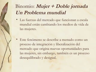 Binomio: Mujer + Doble jornada
Un Problema mundial
• Las fuerzas del mercado que funcionan a escala
  mundial están cambiando los medios de vida de
  las mujeres.

• Este fenómeno se describe a menudo como un
  proceso de integración y liberalización del
  mercado que origina nuevas oportunidades para
  las mujeres, sin embargo, también es un proceso
  desequilibrado y desigual.
 