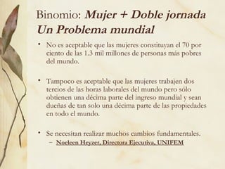 Binomio: Mujer + Doble jornada
Un Problema mundial
• No es aceptable que las mujeres constituyan el 70 por
  ciento de las 1.3 mil millones de personas más pobres
  del mundo.

• Tampoco es aceptable que las mujeres trabajen dos
  tercios de las horas laborales del mundo pero sólo
  obtienen una décima parte del ingreso mundial y sean
  dueñas de tan solo una décima parte de las propiedades
  en todo el mundo.

• Se necesitan realizar muchos cambios fundamentales.
   – Noeleen Heyzer, Directora Ejecutiva, UNIFEM
 