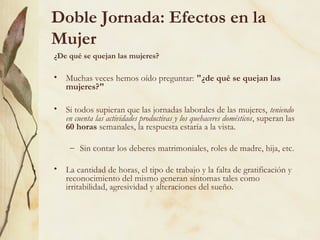 Doble Jornada: Efectos en la
Mujer
¿De qué se quejan las mujeres?

• Muchas veces hemos oído preguntar: "¿de qué se quejan las
  mujeres?"

• Si todos supieran que las jornadas laborales de las mujeres, teniendo
  en cuenta las actividades productivas y los quehaceres domésticos, superan las
  60 horas semanales, la respuesta estaría a la vista.

     – Sin contar los deberes matrimoniales, roles de madre, hija, etc.

• La cantidad de horas, el tipo de trabajo y la falta de gratificación y
  reconocimiento del mismo generan síntomas tales como
  irritabilidad, agresividad y alteraciones del sueño.
 